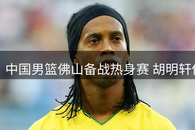 中国男篮佛山备战热身赛 胡明轩伤愈归队引关注