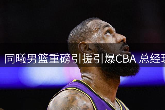 同曦男篮重磅引援引爆CBA 总经理一张旧照暗藏玄机