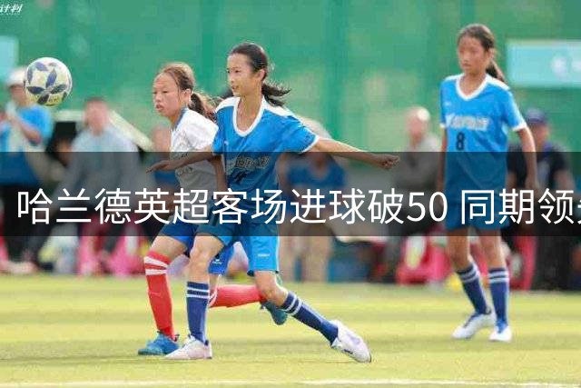 哈兰德英超客场进球破50 同期领先优势巨大