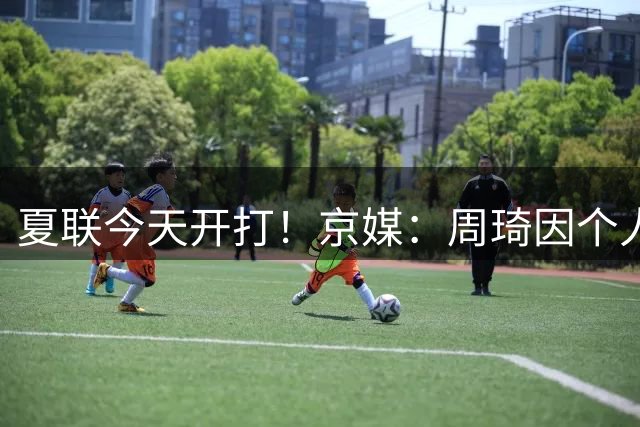 夏联今天开打！京媒：周琦因个人原因将于明天与北京男篮会合