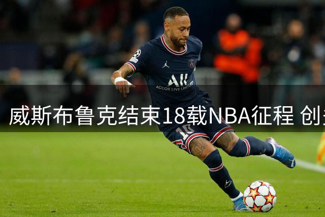 威斯布鲁克结束18载NBA征程 创多项传奇纪录