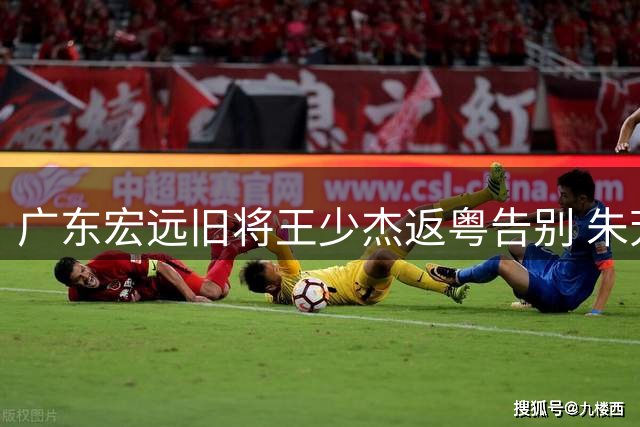 广东宏远旧将王少杰返粤告别 朱芳雨职务疑云引热议 少帅执掌重建方案逐渐明朗