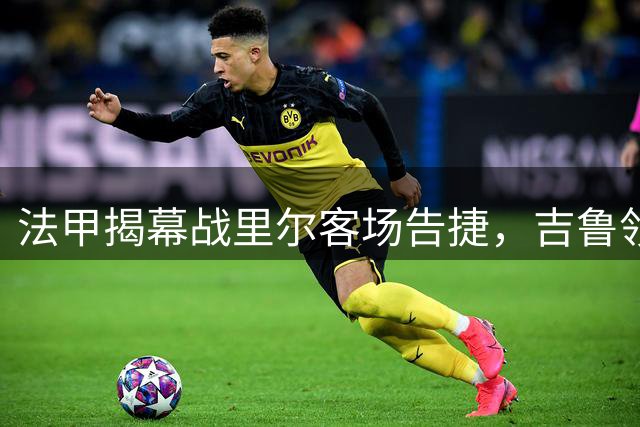 法甲揭幕战里尔客场告捷，吉鲁领衔破门