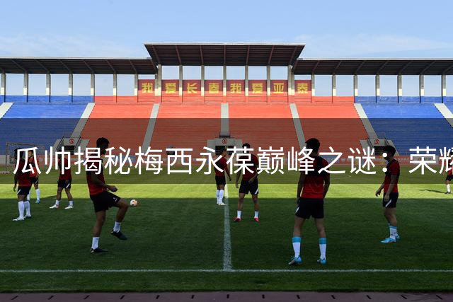 瓜帅揭秘梅西永葆巅峰之谜：荣耀满身却为失利痛哭的深层原因