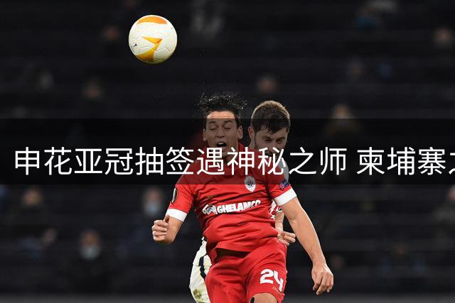 申花亚冠抽签遇神秘之师 柬埔寨之旅暗藏危机