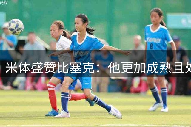米体盛赞比塞克：他更加成熟且处于爆发阶段，越来越难把他当替补