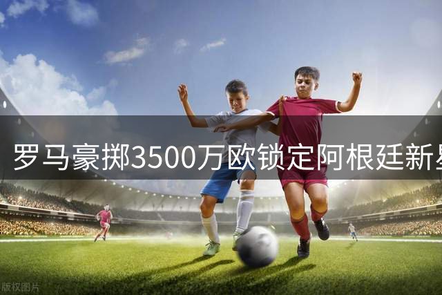 罗马豪掷3500万欧锁定阿根廷新星卡斯特罗