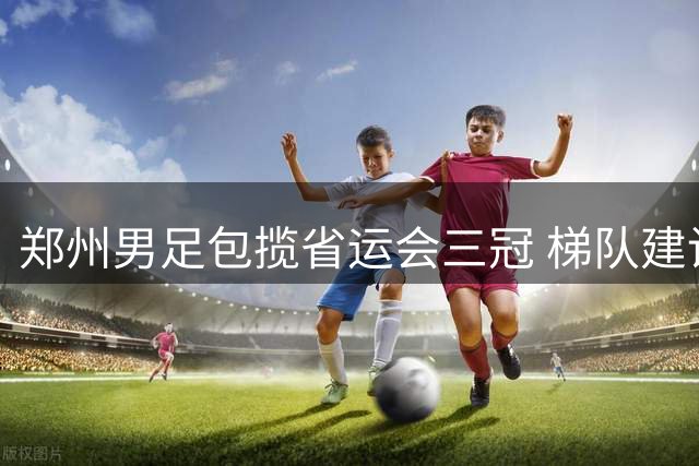 郑州男足包揽省运会三冠 梯队建设成效引关注