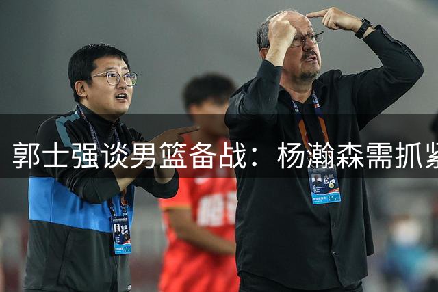 郭士强谈男篮备战：杨瀚森需抓紧最后十天融入队伍