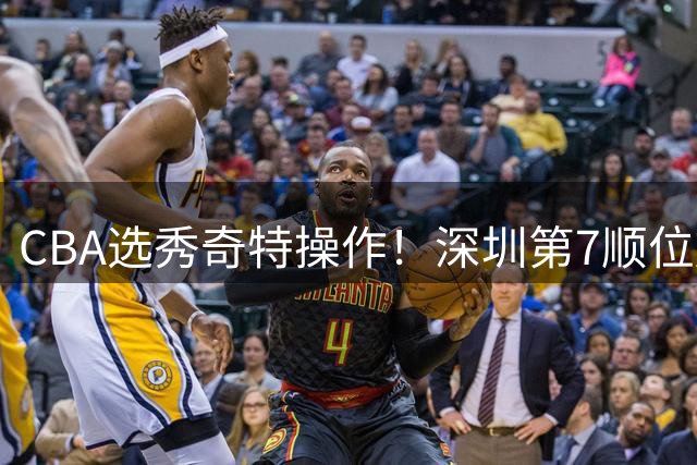 CBA选秀奇特操作！深圳第7顺位放弃，单涛儿子成最大惊喜！